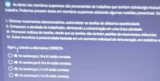 (10) As dores nos membros superiores são provenientes de trabalhos que tenham sobrecarga muscul
trabalho. Podemos prevenir dores em membros superiores adotando algumas medidas preventivas.So
1- Eliminar movimentos desnecessârios , automatizar as tarefas de altissima repetitividade.
II- Enriquecer a atividade do trabalhador.eliminando a concentração em uma Gnica atividade.
III
- Promover rodizios de tarefas, desde que as tarefas não tenham padrôes de movimentos diferentes.
N
Evitar incentivos a produtividade baseada em um aumento individual de remuneração, em trabathos re
Agorzzissinale a alternative CORRETA:
(A) As sentencas Lill elv estão corretas.
(1) As sentenças II, III e IV estão corretas.
C) As sentencas 1, II e IV estão corretas.
D) AS estão corretas.