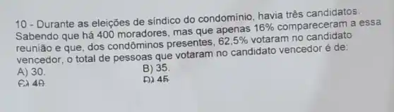 10 - Durante as eleições de síndico do condomínio havia três candidatos.
Sabendo que há 400 moradores mas que apenas
16%  compareceram a essa
reunião e que, dos condôminos presentes,
62,5%  votaram no candidato
vencedor, o total de pessoas que votaram no candidato vencedor é de:
A) 30.
B) 35
er 40
D) 45.