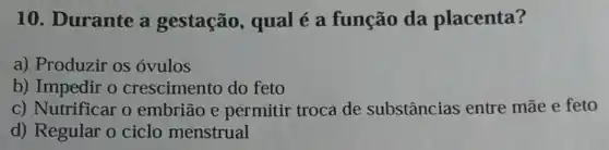 10. Durante a gestação, qual é a função da placenta?
a) Produzir os ovulos
b) Impedir o crescimento do feto
c) Nutrificar o embrião e permitir troca de substâncias entre mãe e feto
d) Regular o ciclo menstrual