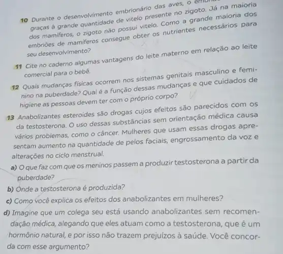 10 Durante o desenvolvimento embrionário das aves,oe
CHIDI
graças à grande quantidade de vitelo presente no zigoto Já na maioria
dos mamiferos, o zigoto não possui vitelo. Como a grande maioria dos
embriōes de mamiferos consegue obter os nutrientes necessários para
seu desenvolvimento?
11 Cite no caderno algumas vantagens do leite materno em relação ao leite
comercial para o bebê.
12 Quais mudanças fisicas ocorrem nos sistemas genitais masculino e femi-
nino na puberdade:Qual é a função dessas mudanças e que cuidados de
higiene as pessoas devem ter com o próprio corpo?
13 Anabolizantes esteroides são drogas cujos efeitos são parecidos com OS
da testosterona. O uso dessas substâncias sem orientação médica causa
vários problemas , como o câncer.Mulheres que usam essas drogas apre-
sentam aumento na quantidade de pelos faciais engrossamento da voze
alterações no ciclo menstrual.
a) Oque faz com que os meninos passem a produzir testosterona a partir da
puberdade?
b) Onde a testosterona é produzida?
d) Imagine que um colega seu está usando anabolizantes sem recomen-
dação médica alegando que eles atuam como a testosterona, que é um
hormônio natural, e por isso não trazem prejuízos à saúde Você concor-
da com esse argumento?
c) Como você explica os efeitos dos anabolizantes em mulheres?