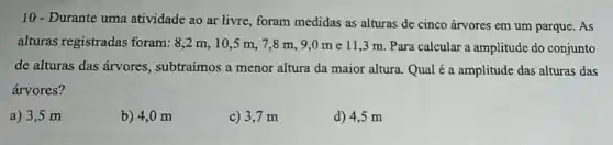 10 - Durante uma atividade ao ar livre , foram medidas as alturas de cinco árvores em um parque. As
alturas registradas foram: 8,2 m , 10,5 m. 7 ,8 m, 9,0 me 11,3 m Para calcular a amplitude do conjunto
de alturas das árvores subtraímos a menor altura da maior altura Qual é a amplitude das alturas das
árvores?
a) 3,5 m
b) 4,0 m
c) 3,7 m
d) 4,5 m