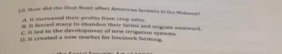 10. How did the Dust Bowl affect American farmers in the Midwest?
A. It increased their profits from crop sales.
B. It forced many to abandon their farms and migrate westward.
C. It led to the development of new irrigation systems.
D. It created a new market for livestock farming.