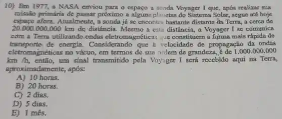 10) Em 1977, a NASA enviou para o espaço a sonda Voyager I que, após realizar sua
missão primária de passar próximo a planetas do Sistema Solar , segue até hoje
espaço afora .Atualmente, a sonda já se encontra bastante distante đa Terra a cerca de
20.000.000.000 km de distância . Mesmo a esta distância, a Voyager I se comunica
com a Terra utilizando ondas eletromagnéticas que constituem a forma mais rápida de
transporte de energia . Considers ndo que a velocidade de propagação da ondas
eletromagnéticas no vácuo, em termos de sua ordem de grandeza, é de 1.000.000.000
km /h, então um sinal transmitido pela Voyager I será recebido aqui na Terra,
aproximadamente,, após:
A)10 horas.
B) 20 horas.
C) 2 dias.
D) 5 dias.
E) 1 mês.