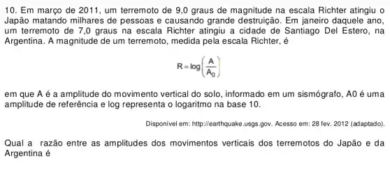 10. Em março de 2011.um terremoto de 9 ,0 graus de magnitude na escala Richter atingiu o
Japão matando milhares de pessoas e causando grande destruição. Em janeiro daquele ano,
um terremoto de 7,0 graus na escala Richter atingiu a cidade de Santiago Del Estero, na
Argentina. A magnitude de um terremoto, medida pela escala Richter, é
R=log((A)/(A_(0)))
em que A é a amplitude do movimento vertical do solo, informado em um sismógrafo, A0 é uma
amplitude de referência e log representa o logaritmo na base 10.
Disponivel em: http://earthque ike.usgs.gov. Acesso em : 28 fev. 2012 (adaptado)
Qual a razão entre as amplitudes dos movimentos verticais dos terremotos do Japão e da
Argentina é