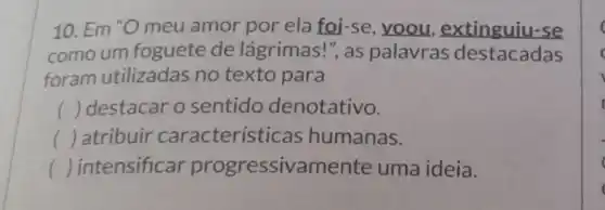 10. Em "O meu amor por ela foi-se, voou ,extinguiu-se
comoum foguete de lágrimas!", as palavras destacadas
foram utilizadas no texto para
() destacar o sentido denotativo.
() atribuir característi cas humanas.
() intensificar progressivamente uma ideia.