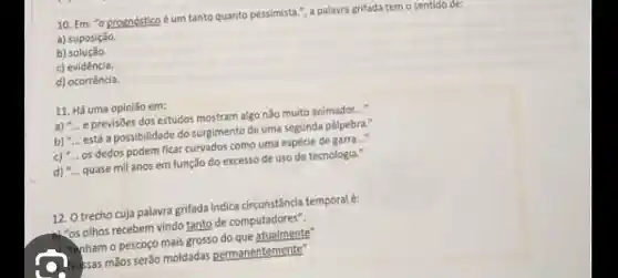 10. Em: "o prognóstico é um tanto quanto pessimista.", a palavra grifada tem o sentido de:
a) suposição.
b)solução.
c) evidéncia.
d) ocorrêncla.
11. Há uma opiniǎo em:
a) __ e previsões dos estudos mostram algo nào muito animador __
b) __ está a possibilidade do surgimento de uma segunda pálpebra."
c) __ os dedos podem ficar como uma espécie de garra..."
d) __ quase mil anos em função do excesso de uso de tecnologis."
12. O trecho cuja palavra grifada indica circunstância temporal é:
"os othos recebem vindo tante de computadores".
."tenham o pescoço mais grosso do que atualmente
Nossas mãos serão moldadas permanentemente"