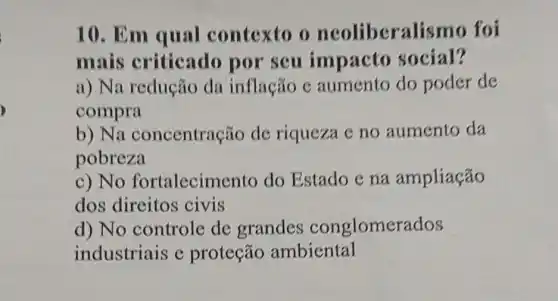 10. Em qual contexto o ncolibera lismo foi
mais criticado por seu impacto social?
a) Na redução da inflação c aumento do poder de
compra
b) Na concentração de riqueza e no aumento da
pobreza
c) No fortalecime nto do Estado e na ampliação
dos direitos civis
d) No controle de grandes conglomerados
industriais e proteção ambiental