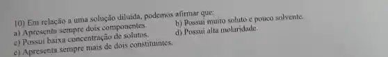 10) Em relação a uma solução diluída, podemos afirmar que:
a) Apresenta sempre dois componentes.
b) Rossui muito soluto e pouco solvente.
c) Possui baixa concentração de solutos.
d) Possui alta molaridade.
e) Apresenta sempre mais de dois constituintes.