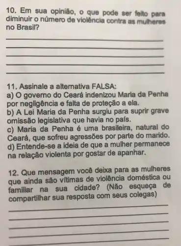 10. Em sua opinião, 0 que pode ser feito para
diminuir o número de violência contra as mulheres
no Brasil?
__
11. Assinale a alternativa FALSA:
a) O governo do Ceará indenizou Maria da Penha
por negligência e falta de proteção a ela.
b) A Lei Maria da Penha surgiu para suprir grave
omissão legislativa que havia no país.
c) Maria da Penha é uma brasileira, natural do
Ceará, que sofreu agressões por parte do marido.
d) Entende-se a ideia de que a mulher permanece
na relação violenta por gostar de apanhar.
12. Que mensagem você deixa para as mulheres
que ainda são vitimas de violência doméstica ou
familiar na sua cidade?(Não esqueça de
compartilhar sua resposta com seus colegas)
__