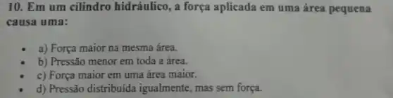 10. Em um cilindro hidráulico, a força aplicada em uma área pequena
causa uma:
a) Força maior na mesma área.
b) Pressão menor em toda a área.
c) Força maior em uma área maior.
d) Pressão distribuida igualmente, mas sem força.