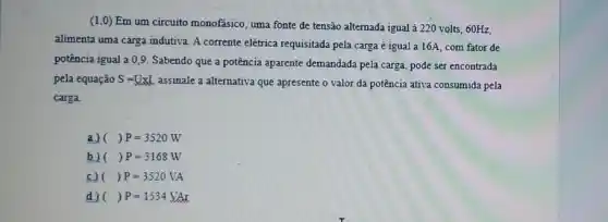 (1.0) Em um circuito monofásico, uma fonte de tensão alternada igual à 220 volts, 60Hz,
alimenta uma carga indutiva A corrente elétrica requisitada pela carga é igual a 16A, com fator de
potência igual a 0,9 Sabendo que a potência aparente demandada pela carga pode ser encontrada
pela equação S=UxL assinale a alternativa que apresente o valor da potência ativa consumida pela
carga.
a) ()P=3520W
b) ()P=3168W
c) ()P=3520VA
d) ()P=1534VAr