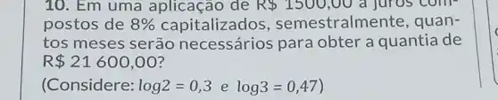 10. Em uma aplicação de R 1500,00 a juros com-
postos de 8%  capitalizados , semestralm ente, quan-
tos meses serão necessários para obter a quantia de
R 21600,00
(Considere: log2=0,3 e log3=0,47