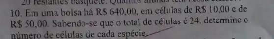 10. Em uma bolsa há R 640,00 em células de R 10,00 e de
R 50,00 Sabendo-se que o total de células é 24. determine o
número de células de cada espécie