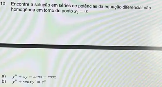 10. Encontre a solução em séries de potências da equação diferencial não
homogênea em torno do ponto x_(0)=0
a) y''+xy=senx+cosx
b) y''+senxy'=e^x