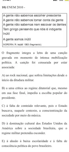 10) ENEM 2010 -
A gente não sabemos escolher presidente
A gente não sabemos tomar conta da gente
A gente não sabemos nem escovar os dentes
Tem gringo pensando que nóis é indigente
Inútil
A gente somos inútil
IMOREIRA, R. Inútil. 1983 (fragmento)
fragmento integra a letra de uma canção
gravada em momento de intensa mobilização
política. A canção foi censurada por estar
associada:
A) ao rock nacional , que sofreu limitações desde o
início da ditadura militar.
B) a uma crítica ao regime ditatorial que , mesmo
em sua fase final , impedia a escolha popular do
presidente.
C à falta de conteúdo relevante, pois o Estado
buscava, naquele contexto, a conscientização da
sociedade por meio da música.
D) à dominação cultural dos Estados Unidos da
América sobre a sociedade brasileira , que o
regime militar pretendia esconder.
E) à alusão à baixa escolaridade e à falta de
consciência política do povo brasileiro.
moo