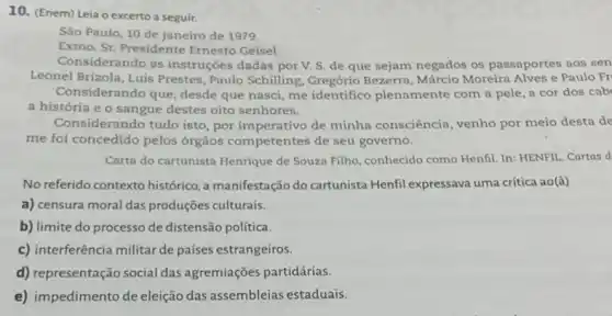 10. (Enem) Leia o excerto a seguir.
São Paulo, 10 de janeiro de 1979.
Exmo. Sr. Presidente Ernesto Geisel.
Considerando as instruções dadas por V. S de que sejam negados os passaportes aos sen
Leonel Brizola, Luis Prestes , Paulo Schilling, Gregório Bezerra, Márcio Moreira Alves e Paulo Fr
Considerando que, desde que nasci, me identifico plenamente com a pele a cor dos cab
a história e o sangue destes oito senhores.
Considerando tudo isto , por imperativo de minha consciência, venho por meio desta de
me foi concedido pelos órgãos competentes de seu governo.
Carta do cartunista Henrique de Souza Filho, conhecido como Henfil. In: HENFII.. Cartas d
No referido contexto histórico a manifestação do cartunista Henfil expressava uma critica ao(à)
a) censura moral das produções culturais.
b) limite do processo de distensão política.
c) interferência militar de países estrangeiros.
d) representação social das agremiações partidárias.
e) impedimento de eleição das assembleias estaduais.