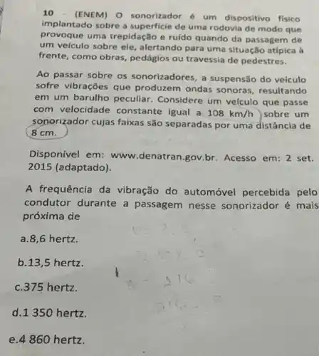 10 - (ENEM) O sonorizador é um dispositivo fisico
implantado sobre a superficie de uma rodovia de modo que
provoque uma trepidação e ruído quando da passagem de
um veículo sobre ele alertando para uma situação atípica à
frente, como obras pedágios ou travessia de pedestres.
Ao passar sobre os sonorizadores, a suspensão do veículo
sofre vibrações que produzem ondas sonoras , resultando
em um barulho peculiar Considere um velculo que passe
com velocidade constante igual a 108km/h sobre um
sonorizador cujas faixas são separadas por uma distância de
( 8cm.
Disponivel em: www denatran.gov.br. Acesso em:2 set.
2015 (adaptado).
A frequência da vibração do automóvel percebida pelo
condutor durante a passagem nesse sonorizador é mais
próxima de
a.8,6 hertz.
b.13,5 hertz.
c. 375 hertz.
d.1350 hertz.
e.4860 hertz.