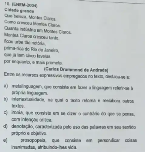 10. (ENEM-2004)
Cidade grando
Que beleza, Montes Claros.
Como cresceu Montes Claros
Quanta indústria em Montes Claros
Montes Claros cresceu tanto.
ficou urbe tǎo notória.
prima-rica do Rio de Janeiro,
que já tem cinco favelas
por enquanto, e mais promete.
(Carlos Drummond de Andrade)
Entre os recursos expressivos empregados no texto, destaca -se a:
a) metalinguagem, que consiste em fazer a linguagem referir-se à
própria linguagem.
b) intertextualidade, na qual o texto retoma e reelabora outros
textos.
c) ironia, que consiste em se dizer o contrário do que se pensa,
com intenção crltica.
d) denotação, caracterizada pelo uso das palavras em seu sentido
próprio e objetivo.
e) prosopopeia, que consiste em personificar coisas
inanimadas, atribuindo-lhes vida.