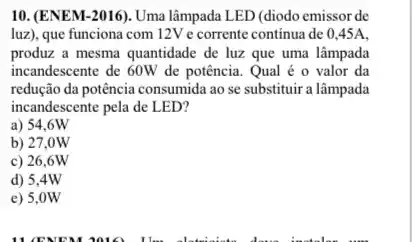 10. (ENEM-2016). Uma lâmpada LED (diodo emissor de
luz), que funciona com 12V e corrente continua de 0,45A,
produz a mesma quantidade de luz que uma lâmpada
incandescente de 60W de potência. Qual é o valor da
redução đa potência consumida ao se substituir a lâmpada
incandescente pela de LED?
a) 54.6W
b) 27,0W
c) 26,6W
d) 5,4W
e) 5,0W