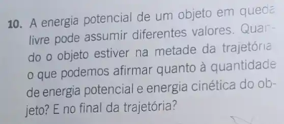 10. A energia potencial de um objeto em queda.
livre pode assumir diferentes valores Quan-
do o objeto estiver na metade da trajetória
que podemos afirmar quanto à quantidade
de energia potencial e energia cinética do ob-
jeto? E no final da trajetória?