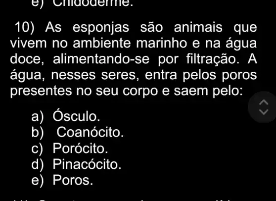 10) As esp onlas s ao . animais que
vivem no a mbiente marinho e na agua
doce, a limentan do-s e por filtraçã 0. A
água , ness es sere s, entr a pelo s poros
presentes no seu corp o e sa em pelo:
a) ) Osculo.
b Coanócito
c Porócito.
d) Pinacócito
e) Por os