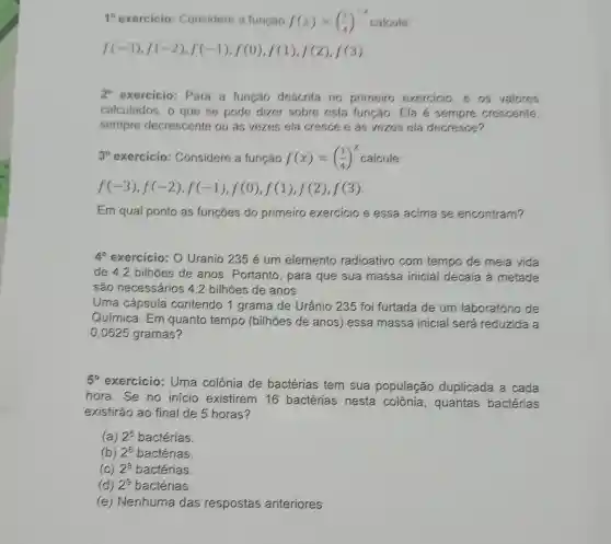 10 exercicio Considere a função f(x)=((1)/(4))^-x
f(-3),f(-2),f(-1),f(0),f(1),f(2),f(3)
2^circ  exercicio: Para a função descrita no primeiro exercicio, e os valores
calculados, o que se pode dizer sobre esta função: Ela é sempre crescente,
sempre decrescente ou as vezes ela cresce e as vezes ela decresce?
3^circ  exercicio : Considere a função f(x)=((1)/(4))^x calcule:
f(-3),f(-2),f(-1),f(0),f(1),f(2),f(3)
Em qual ponto as funçōes do primeiro exercicio e essa acima se encontram?
4^circ  exercicio: 0 Uranio 235 é um elemento radioativo com tempo de meia vida
de 4,2 bilhoes de anos . Portanto, para que sua massa inicial decaia à metade
são necessários 4,2 bilhões de anos.
Uma cápsula contendo 1 grama de Urânio 235 foi furtada de um laboratório de
Química. Em quanto tempo (bilhões de anos)essa massa inicial será reduzida a
0,0625 gramas?
5^circ 
exercicio: Uma colônia de bactérias tem sua população duplicada a cada
hora. Se no inicio existirem 16 bactérias nesta colônia , quantas bactérias
existirão ao final de 5 horas?
(a) 2^5 bactérias.
(b) 2^6 bactérias
(C) 2^8 bactérias.
(d) 2^9 bactérias.
(e) Nenhuma das respostas anteriores.