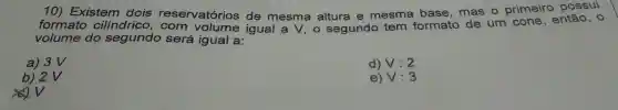 10) Existem dois então, o formato cilindrico reservatórios de mesma altura e mesma base, mas o primeiro possui
volume do segundo será igual a:
a) 3V
d) V:2
b) 2 V
e) V:3