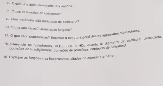 10. Explique a ação detergente dos sabōes.
11. Quais as funçōes do colesterol?
12. Que moléculas são derivadas do colesterol?
14. Q que são lipoproteinas? Explique a estrutura geral destes agregados moleculares.
13. O que são ceras? Quais suas funções?
15. Diferencie os VLDL, LDL e HDL quanto à: diâmetro da partícula; densidade,
conteúdo de triacilgliceróis conteúdo de proteínas, conteúdo de colesterol.
16. Explique as funções das lipoproteinas citadas no exercício anterior.