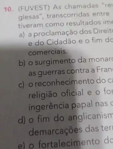 10. (F UVEST ) As cha madas "re
glesas', transc orridas entre
t iveram como res ultados ime
a) a proclam aça o dos Dire it
e do C idadão e o fim do
co merciais.
b) o ento da mo narc
as gu er ras contra a Fran
c) orec onhec iment 0 do c
religiā o ofic ial e o for
ingerência papal n as
d) o fim do anglica nism
dem arcações das teri
e) o fortalec iment O do