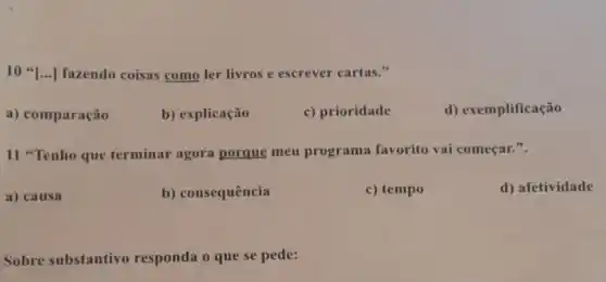 10 ...] fazendo coisas como ler livros e escrever cartas."
a) comparação
b) explicação
c) prioridade
d) exemplificação
11 "Tenho que terminar agora porque meu programa favorito vai começar.".
a) causa
b) consequência
c) tempo
d) afetividade
Sobre substantivo responda o que se pede: