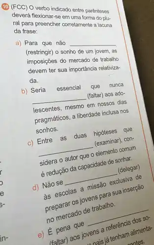 10 (FCC) O verbo indicado entre parênteses
deverá flexionar-se em uma forma do plu-
ral para preencher corretamente a lacuna
da frase:
a) Para que não __
(restringir) o sonho de um jovem, as
imposições do mercado de trabalho
devem ter sua importância relativiza-
da.
b) Seria
essencial que nunca
__
(faltar) aos ado-
lescentes, mesmo em nossos dias
pragmáticos, a liberdade inclusa nos
sonhos.
c) Entre as duas hipóteses que
__
(examinar), con-
sidera o autor que - elemento comum
é redução da capacidade de sonher.
d) Não se
__
(delegar)
as escolas a missão exclusiva de
preparar os jover para sua inserção
no mercado de trabalho.
e) E pena quê
faltar) aos jovens a referência dos
SO-
ovens a tenham alimenta-