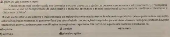 10. (FCM-SP) Leia o excerto a seguir.
A melatonina está sendo cozida em brownies e outros doces para ajudar as pessoas a relaxareme adormecerem. [..] "Pesquisas
condenam o uso de comprimidos de melatonina e médicos defendem a receita tradicional contra insônia:medidas antiestresse e
dieta sem cafeína".
texto alerta sobre o uso abusivo e indiscriminado da melatonina como medicamento. Este hormônio produzido pelo organismo tem suas ações
sobre vários órgãos e sistemas. O que se verifica é que seus niveis de concentração são regulados para as várias situações biológicas; portanto havendo
interferência externa, podem ocorrer modificações indesejáveis no organismo. Este hormônio a que se refere o texto é produzido na:
a) hipófise.
c) tireoide.
e) timosina.
b) adrenais.
d) pineal ou epífise.