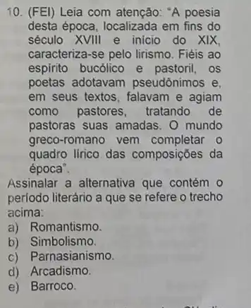 10. (FEl) Leia com atenção: "A poesia
desta época, localizada em fins do
século XVIII e inicio do XIX,
caracteriza-se pelo lirismo Fiéis ao
espirito bucólico e pastoril, os
poetas adotavam pseudônimos e,
em seus textos, falavam e agiam
como pastores, tratando de
pastoras suas amadas. O mundo
greco-romano vem completar 0
quadro lirico das composições da
época".
Assinalar a alternativa que contém 0
periodo literário a que se refere o trecho
acima:
a) Romantismo.
b) Simbolismo.
c) Parnasianismo.
d) Arcadismo.
e) Barroco.