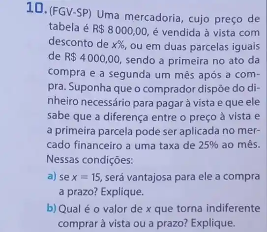 10. (FGV-SP) Uma mercadoria, cujo preço de
tabela é R 8000,00 é vendida à vista com
desconto de x% , ou em duas parcelas iguais
de R 4000,00 sendo a primeira no ato da
compra e a segunda um mês após a com-
pra. Suponha que o comprador dispõe do di-
nheiro necessário para pagar à vista e que ele
sabe que a diferença entre o preço à vista e
a primeira parcela pode ser aplicada no mer-
cado financeiro a uma taxa de 25%  ao mês.
Nessas condições:
a) se x=15 será vantajosa para ele a compra
a prazo? Explique.
b) Qual é 0 valor de x que torna indiferente
comprar à vista ou a prazo? Explique.