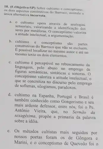 10. (F.Objetivo-SP)Sobre cultismo e conceptismo,
os dois aspectos construtivos do Barroco a
única alternativa incorreta.
a. cultismo opera através de analogias
sensoriais, valorizando a identificação dos
seres por metáforas. O conceptismo valoriza
a atitude intelectual, a argumentação.
b. cultismo
e conceptismo são partes
construtivas do Barroco que não se excluem.
E possivel localizar no mesmo autor e até no
mesmo texto os dois elementos.
c. cultismo é perceptível no rebuscamento da
linguagem, pelo abuso no emprego de
figuras semânticas , sintáticas e sonoras . 0
conceptismo valoriza a atitude intelectual, o
que se concretiza no discurso pelo emprego
de sofismas , silogismos, paradoxos.
d. cultismo na Espanha, Portugal e Brasil é
também conhecido como Gongorismo e seu
mais ardente defensor, entre nós , foi o Pe.
Antônio Vieira , que, no Sermào da
sexagésima, propõe a primazia da palavra
sobre a idéia.
e.Os métodos cultistas mais seguidos por