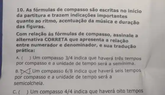 10. As fórmulas de compasso são escritas no início
da partitura e trazem indicaçōes importantes
quanto ao ritmo , acentuação da música e duração
das figuras.
Com relação às fórmulas de compasso , assinale a
alternativa CO que apresenta a relação
entre numerador e denominador , e sua tradução
prática:
A. () Um compasso 3/4 indica que haverá três tempos
por compasso e a unidade de tempo será a semínima.
B. Um compasso 6/8 indica que haverá seis tempos
por compasso e a unidade de tempo será a
semicolcheia.
C. () Um compasso 4/4 indica que haverá oito tempos