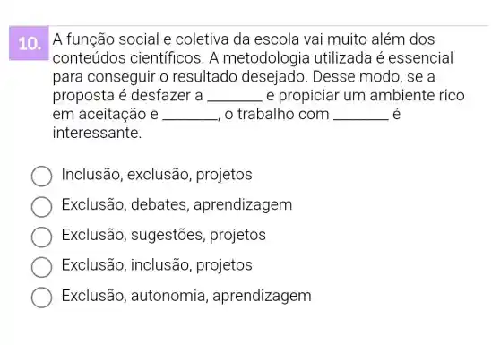 10. A função social e coletiva da escola vai muito além dos
conteúdos científicos. A metodologia utilizada é essencial
para conseguir o resultado Desse modo , se a
proposta é desfazer a __ e propiciar um ambiente rico
em aceitação e __ , o trabalho com __ é
interessante.
Inclusão , exclusão , projetos
Exclusão , debates , aprendizagem
Exclusão , sugestões , projetos
Exclusão , inclusão , projetos
Exclusão , autonomia , aprendizagem