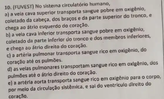 10. (FUVEST) No sistema circulatório humano,
a) a veia cava superior transporta sangue pobre em oxigênio,
coletado da cabeça, dos braços e da parte superior do tronco, e
chega ao átrio esquerdo do coração.
b) a vela cava Inferior transporta sangue pobre em oxigênio,
coletado da parte inferior do tronco e dos membros inferiores,
e chega ao átrio direito do coração.
c) a artéria pulmonar transporta sangue rico em oxigênio, do
coração até os pulmões.
d) as velas pulmonares transportam sangue rico em oxlgênlo, dos
pulmōes até oátrio direito do coração.
e) a artérla aorta transporta songue rico em oxigênio para o corpo,
por meio da circulação sistêmica, e sai do ventriculo dlreito do
coração.