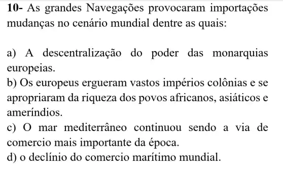 10 - As grandes N avegações provocaram importações
mudanças no cenário mundial . dentre as quais:
a) A descentraliza Gao do poder das monarquias
europeias.
b) Os europeus ergueram vastos impérios colônias e se
apropriara m da riqueza dos povos africanos , asiáticos e
ameríndios.
c) 0 mar mediterrân eo continuou I sendo a via de
comercio mais importante da época.
d) o declínio do comercio marítimo mundial.