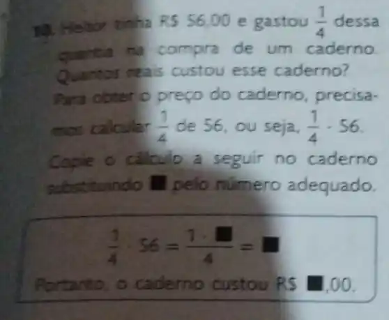 10. Heitor tinha RS 56.00 e gastou (1)/(4) dessa
quantia na compra de um caderno.
Quantos reais custou esse caderno?
Para obter o preço do caderno, precisa-
mos	(1)/(4) de 56, ou seja, (1)/(4)cdot 56
Copie o calculo a seguir no caderno
substituindo III pelo numero adequado.
(1)/(4)cdot 56=(1cdot square )/(4)=
io custou RS 1,00.