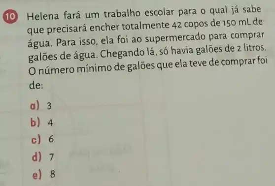 10 Helena fará um trabalho escolar para o qual já sabe
que precisará encher totalmente 42 copos de 150 mLde
água. Para isso ela foi ao supermercado para comprar
galões de água . Chegando lá, só havia galões de 2 litros.
número mínimo de galões que ela teve de comprar foi
de:
a) 3
b) 4
c) 6
d) 7
e) 8