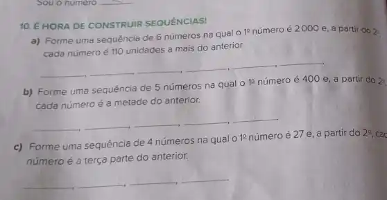 10. É HORA DE CONSTRUIR SEQUÊNCIAS!
a) Forme uma sequência de 6 números na qual o
10 número é 2000 e, a partir do 20
cada número é 110 unidades a mais do anterior.
__ __ __ __ __ __
b) Forme uma sequência de 5 números na qual o 1e número é 400 e, a partir do 20
cada número é a metade do anterior.
__ __ __ __
c) Forme uma sequência de 4 números na qual 01 número é 27 e , a partir do
29 cao
número é a terça parte do anterior.