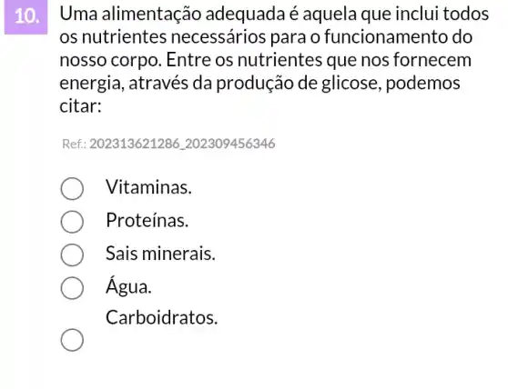 10. I Uma alimentação adequada é aquela que inclui todos
os nutrientes necessários para o funcionamento do
nosso corpo. Entre os nutrientes que nos fornecem
energia, através da produção de glicose , podemos
citar:
Ref: 202313621286202309456346
Vitaminas.
Proteínas.
Sais minerais.
Água.
Carboidratos.