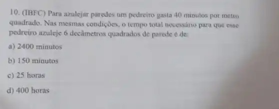 10. (IBFC) Para azulejar paredes um pedreiro gasta 40 minutos por metro
quadrado. Nas mesmas condições, o tempo total necessário para que esse
pedreiro azuleje 6 decâmetros quadrados de parede é de:
a) 2400 minutos
b) 150 minutos
c) 25 horas
d) 400 horas