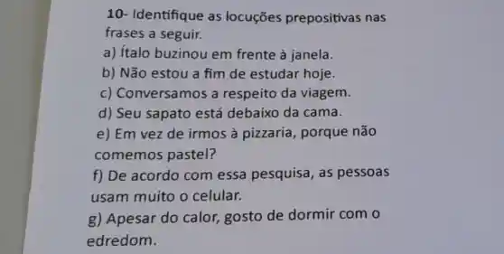 10- Identifique as locuçōes prepositivas nas
frases a seguir.
a) italo buzinou em frente à janela.
b) Não estou a fim de estudar hoje.
c) CC nversamos a respeito da viagem.
d) Seu sapato está debaixo da cama.
e) Em vez de irmos à pizzaria , porque não
comemos pastel?
f) De acordo com essa pesquisa, as pessoas
usam muito o celular.
g) Apesar do calor, gosto de dormir com o
edredom.