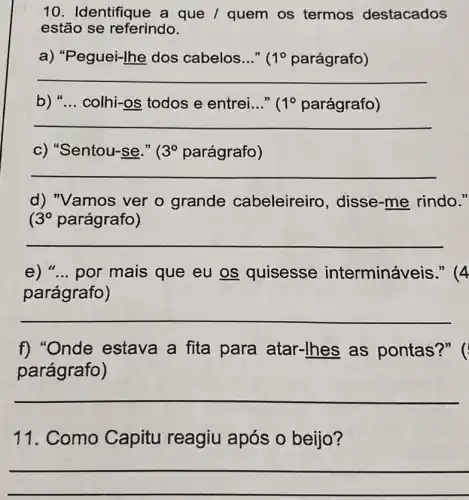 10. Identifique a que / quem os termos destacados
estão se referindo.
a) "Peguei-Ihe dos cabelos..." ( 1^circ  parágrafo)
__
b) "...colhi-os todos e entrei..." ( 1^circ  parágrafo)
__
c) "Sentou-se." ( 3^circ  parágrafo)
__
d) "Vamos ver o grande cabeleireiro , disse-me rindo."
3^circ  parágrafo)
__
e) "...por mais que eu os quisesse interminá veis." (4
parágrafo)
__
f) "Onde estava a fita para atar -Ihes as pontas?" (
parágrafo)
__
11. Como Capitu reagiu após o beijo?
__