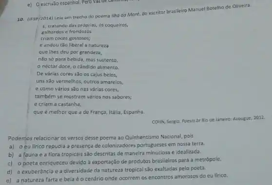 10. (IFSP/2014) Leia um trecho do poema llho da Maré, do escritor brasileiro Manuel Botelho de Oliveira.
E, tratando das próprias os coqueiros,
galhardose frondosos
criam cocos gostosos;
e andou tǎo liberal a natureza
que lhes deu por grandeza,
não só para bebida mas sustento,
néctar doce, o cândido alimento.
De várias cores são os cajus belos,
uns são vermelhos, outros amarelos,
e como vários são nas várias cores,
também se mostram vários nos sabores;
e criam a castanha,
que é melhor que a de França, Itália , Espanha.
COHN, Sergio. Poesia.br Rio de Janeiro: Azougue 2012
Podemos relacionar os versos desse poema ao Quinhentismo Nacional, pois
a) o eu lírico repudia a presença de colonizadores portugueses em nossa terra.
b) a fauna e a flora tropicais são descritas de maneira minuciosa e idealizada.
c) o poeta enriqueceu devido à exportação de produtos brasileiros para a metrópole.
d) a exuberância e a diversidade da natureza tropical são exaltadas pelo poeta.
e) a natureza farta e bela é 0 cenário onde ocorrem os encontros amorosos do eu lirico.