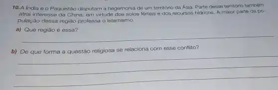 10. A India e o Paquistão disputam a hegemonia de um território da Ásia. Parte desse território também
atrai interesse da China, em virtude dos solos férteis e dos recursos hídricos. A maior parte da po-
pulação dessa regiāo professa o Islamismo.
__
relaciona com esse conflito?
__