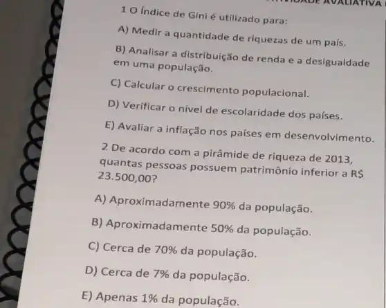 10 Indice de Gini é utilizado para:
A) Medir a quantidade de riquezas de um país.
B) Analisar a distribuição de renda e a desigualdade
em uma população.
C) Calcular o crescimento populacional.
D) Verificar o nivel de escolaridade dos países.
E) Avaliar a inflação nos países em desenvolvimento.
2 De acordo com a pirâmide de riqueza de 2013,
quantas pessoas possuem patrimônio inferior a
RS
23.500,00
A) Aproximadamente 90%  da população.
B) Aproximadamente 50%  da população.
C) Cerca de 70%  da população.
D) Cerca de 7%  da população.
E) Apenas 1%  da população.