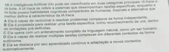 10 A Inteligência Artificial (IA) pode ser classificada em duas categorias principais: IA fraca e
IA forte. A IA fraca se refere a sistemas que desempenham especificas, enquanto a
IA forte possui cognitivas comparáveis as humanas. Assinale a alternativa que
melhor define a caracteristica da IA fraca.
A Ela é capaz de raciocinar e resolver problemas complexos de forma independente.
B Ela é projetada para realizar uma tarefa especifica, como reconhecimer dentro
de limitações pré -definidas.
C Ela opera com um entendimento completo da linguagem natural, como um ser humano.
D Ela é capaz de realizar tarefas complexas em diferentes contextos de forma
autônoma.
E Ela se destaca por seu aprendizado contínuo e adaptação a novos contextos
automaticamente.